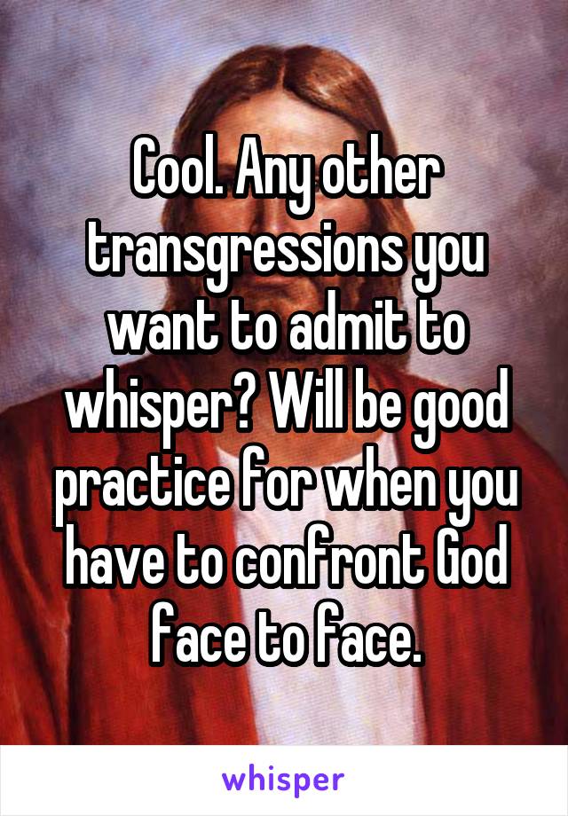 Cool. Any other transgressions you want to admit to whisper? Will be good practice for when you have to confront God face to face.