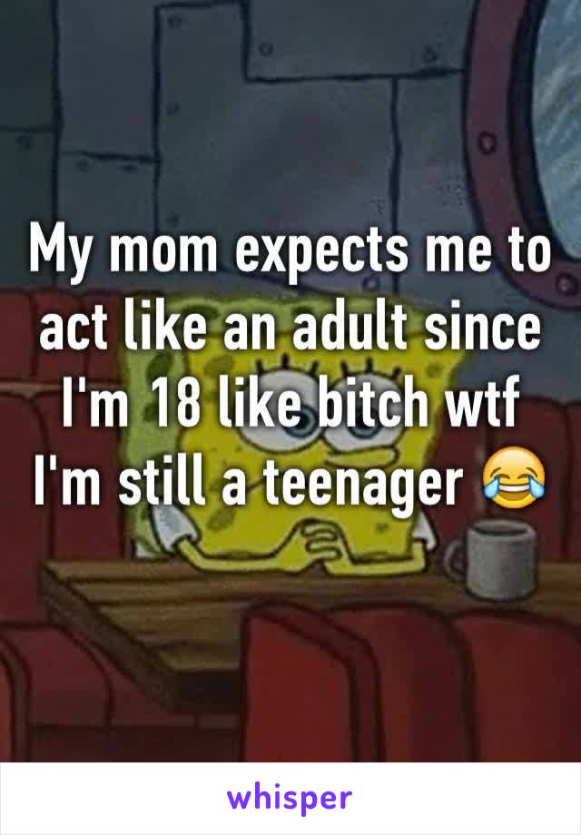 My mom expects me to act like an adult since I'm 18 like bitch wtf I'm still a teenager 😂 