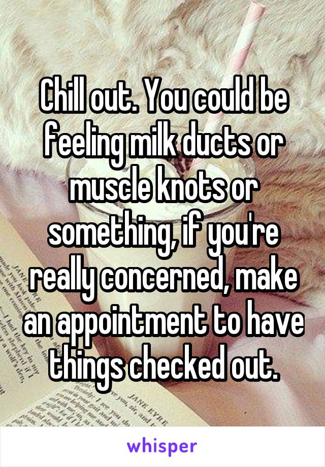 Chill out. You could be feeling milk ducts or muscle knots or something, if you're really concerned, make an appointment to have things checked out.