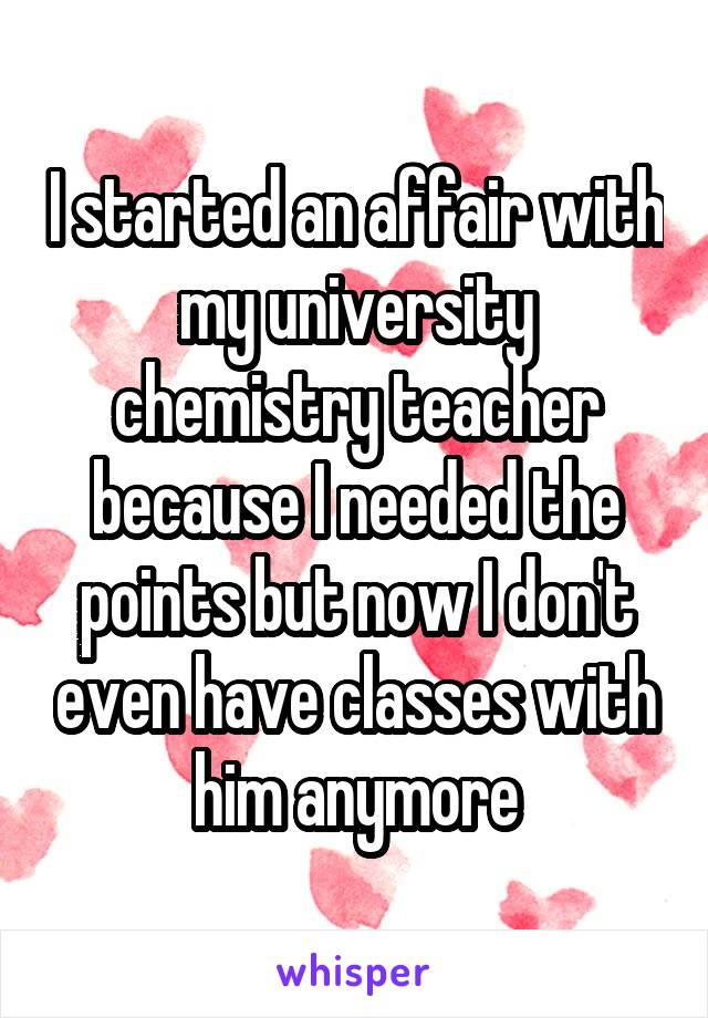 I started an affair with my university chemistry teacher because I needed the points but now I don't even have classes with him anymore