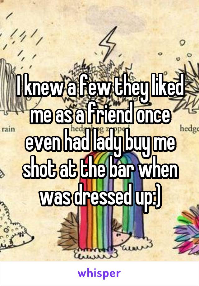 I knew a few they liked me as a friend once even had lady buy me shot at the bar when was dressed up:)