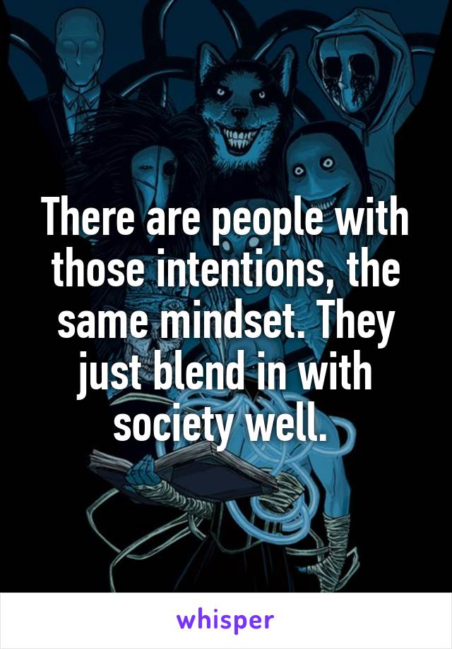 There are people with those intentions, the same mindset. They just blend in with society well. 