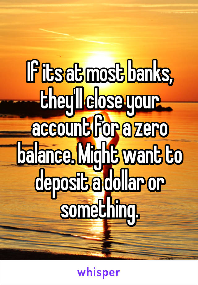 If its at most banks, they'll close your account for a zero balance. Might want to deposit a dollar or something.