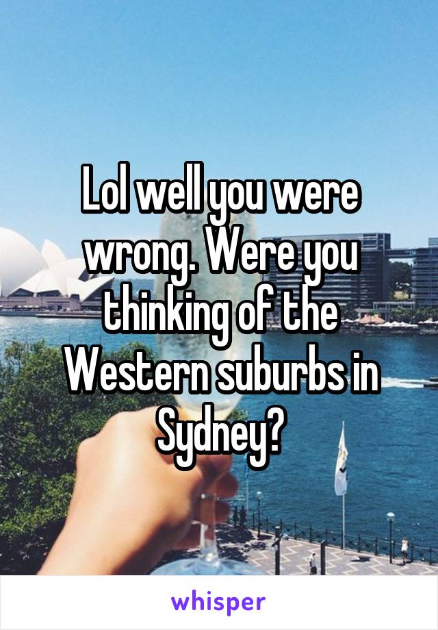 Lol well you were wrong. Were you thinking of the Western suburbs in Sydney?