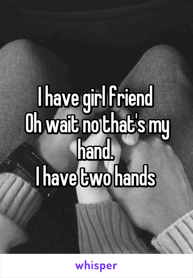 I have girl friend 
Oh wait no that's my hand. 
I have two hands 