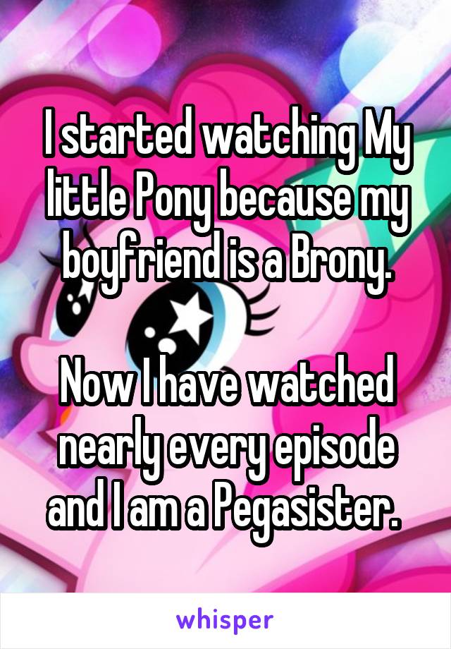 I started watching My little Pony because my boyfriend is a Brony.

Now I have watched nearly every episode and I am a Pegasister. 
