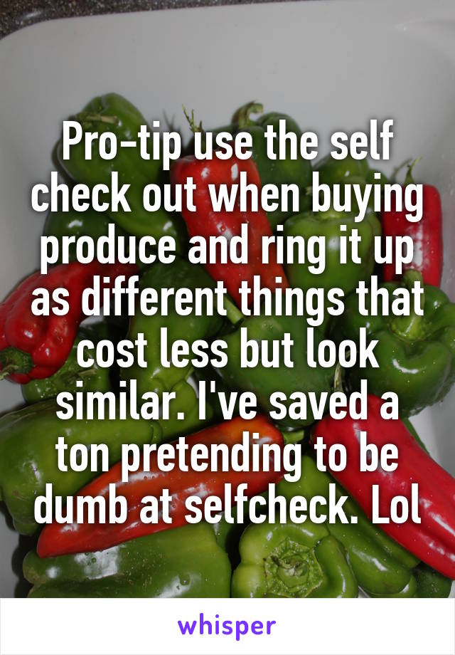 Pro-tip use the self check out when buying produce and ring it up as different things that cost less but look similar. I've saved a ton pretending to be dumb at selfcheck. Lol