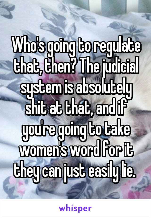 Who's going to regulate that, then? The judicial system is absolutely shit at that, and if you're going to take women's word for it they can just easily lie. 