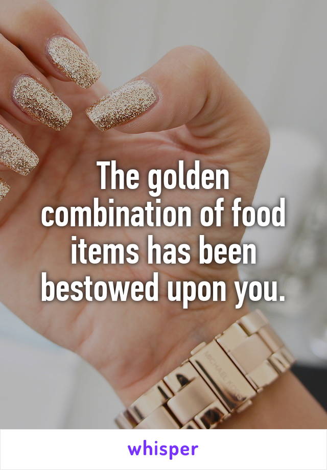 The golden combination of food items has been bestowed upon you.