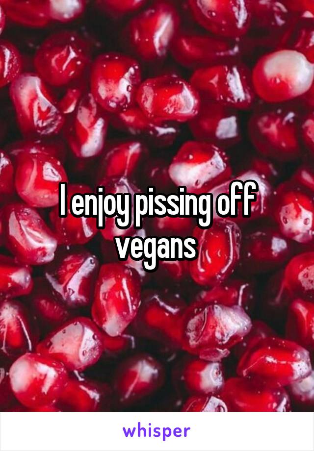 I enjoy pissing off vegans 