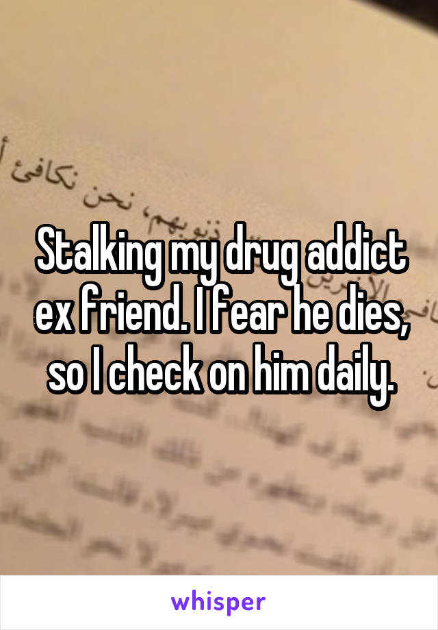 Stalking my drug addict ex friend. I fear he dies, so I check on him daily.