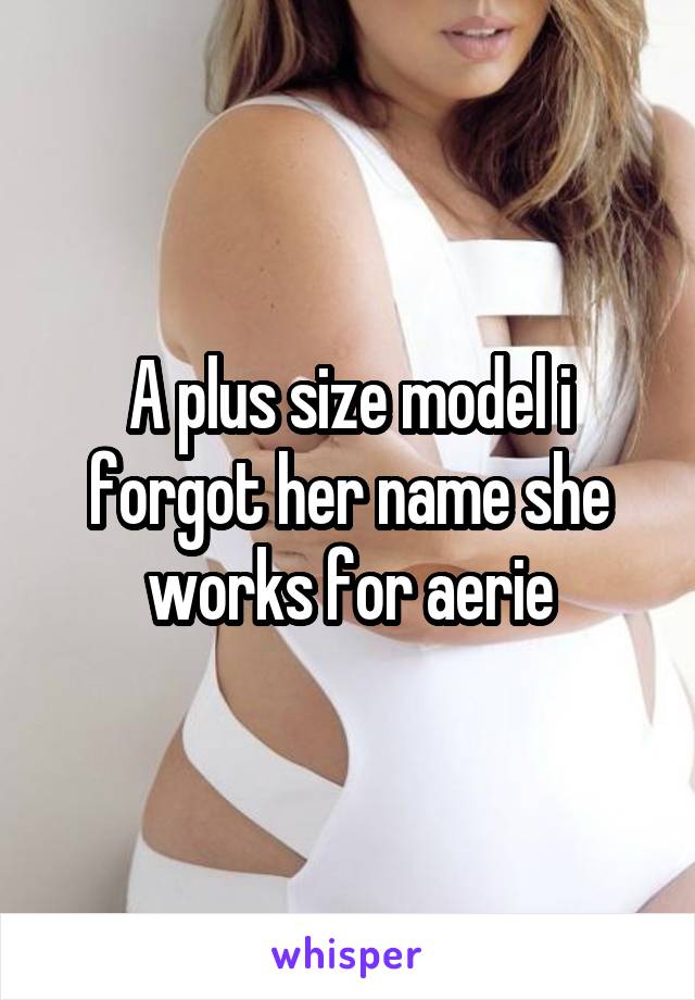 A plus size model i forgot her name she works for aerie
