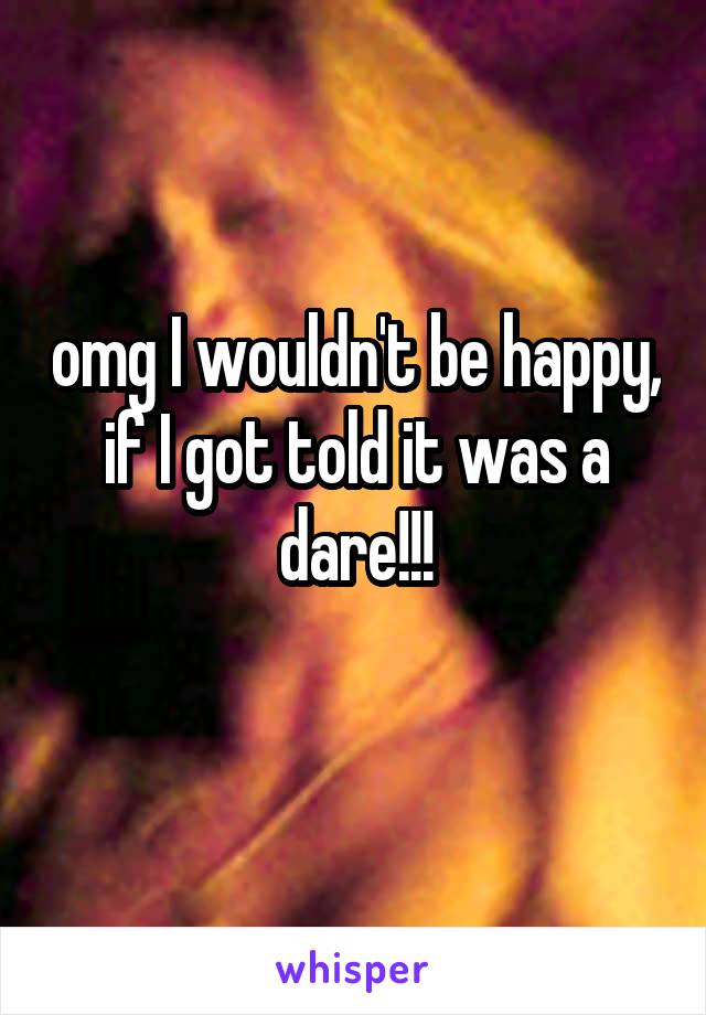 omg I wouldn't be happy, if I got told it was a dare!!!
