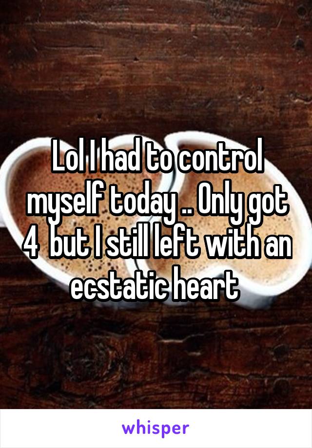Lol I had to control myself today .. Only got 4  but I still left with an ecstatic heart 