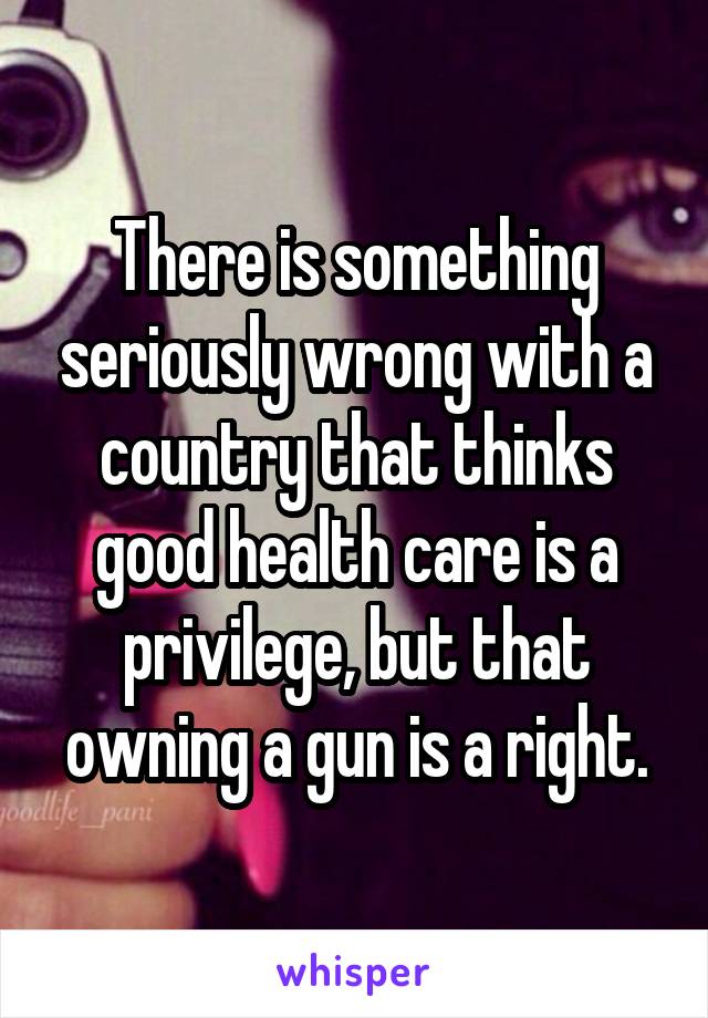 There is something seriously wrong with a country that thinks good health care is a privilege, but that owning a gun is a right.