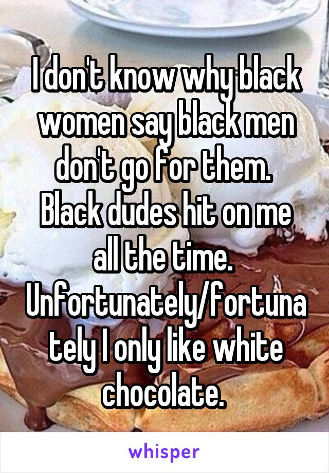 I don't know why black women say black men don't go for them. 
Black dudes hit on me all the time. 
Unfortunately/fortunately I only like white chocolate. 