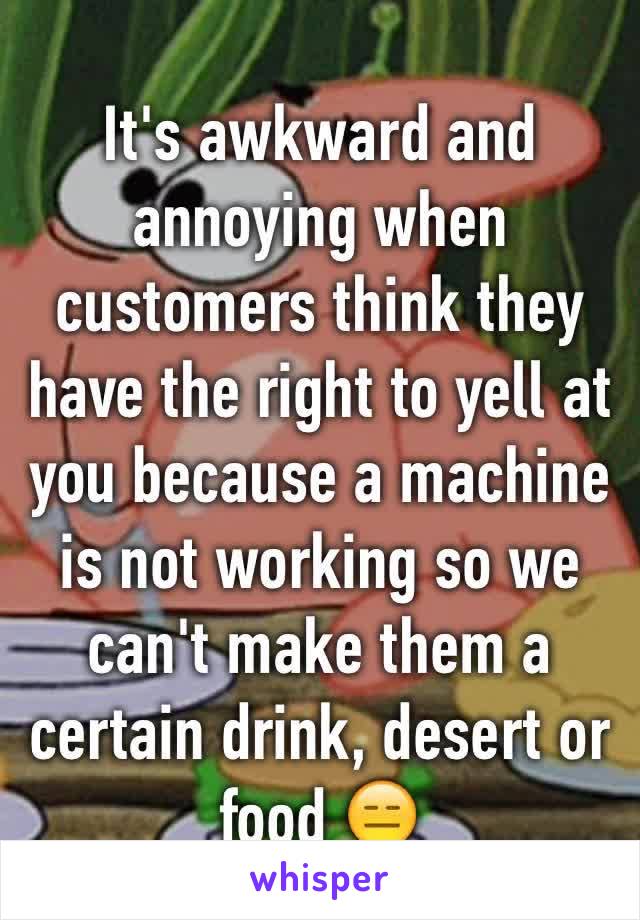 It's awkward and annoying when customers think they have the right to yell at you because a machine is not working so we can't make them a certain drink, desert or food 😑 