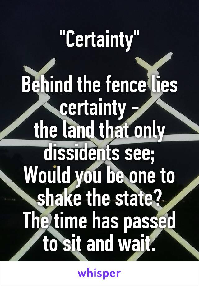 "Certainty"

Behind the fence lies certainty -
the land that only dissidents see;
Would you be one to shake the state?
The time has passed to sit and wait.