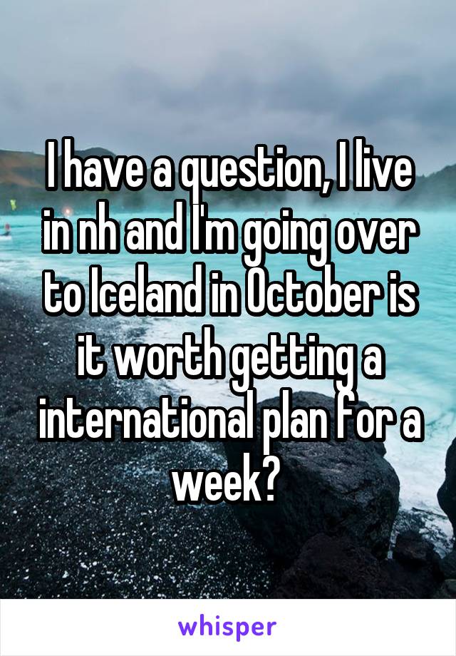 I have a question, I live in nh and I'm going over to Iceland in October is it worth getting a international plan for a week? 