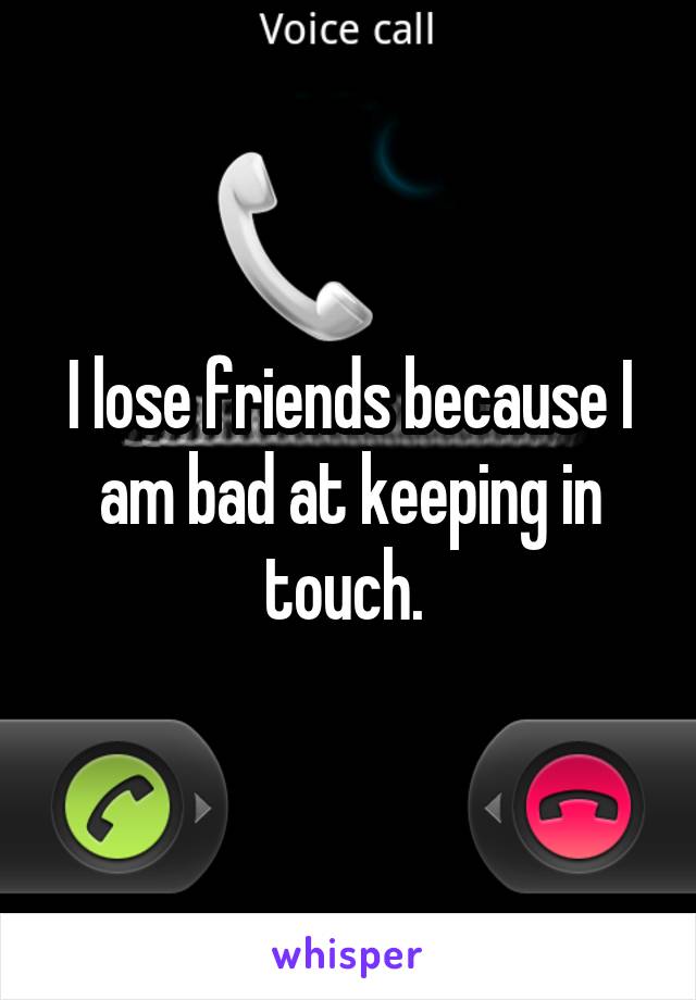 I lose friends because I am bad at keeping in touch. 