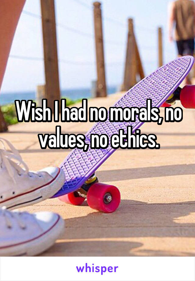 Wish I had no morals, no values, no ethics.
