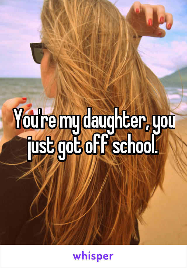 You're my daughter, you just got off school. 