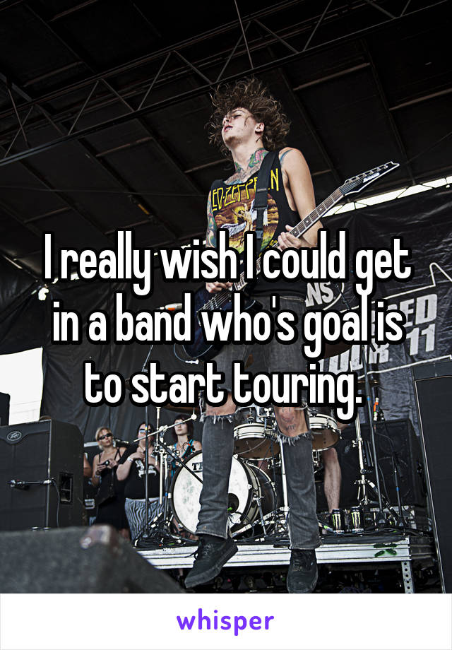 I really wish I could get in a band who's goal is to start touring. 