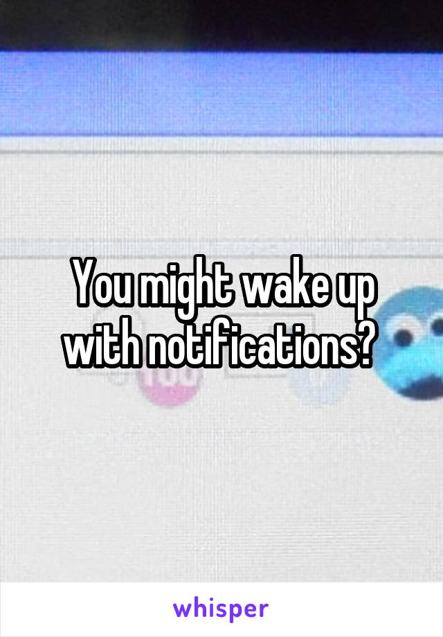 You might wake up with notifications? 