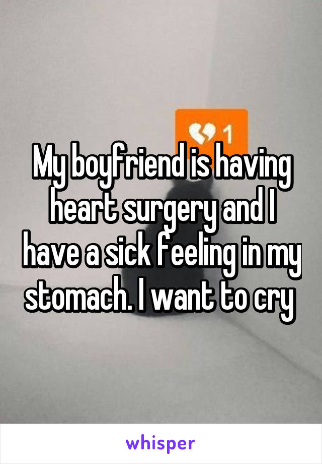 My boyfriend is having heart surgery and I have a sick feeling in my stomach. I want to cry 