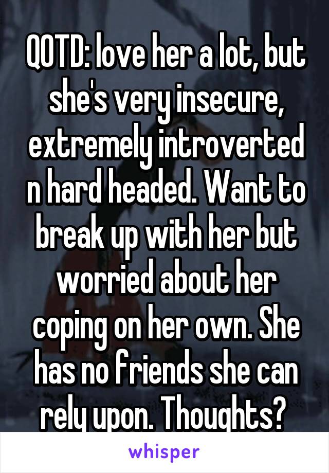 QOTD: love her a lot, but she's very insecure, extremely introverted n hard headed. Want to break up with her but worried about her coping on her own. She has no friends she can rely upon. Thoughts? 