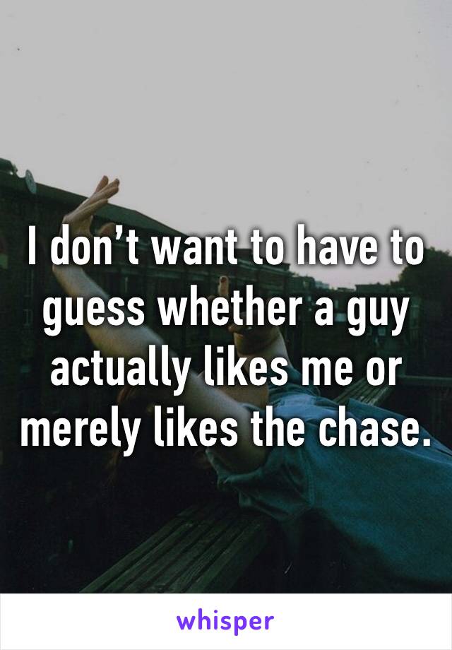 I don’t want to have to guess whether a guy actually likes me or merely likes the chase.