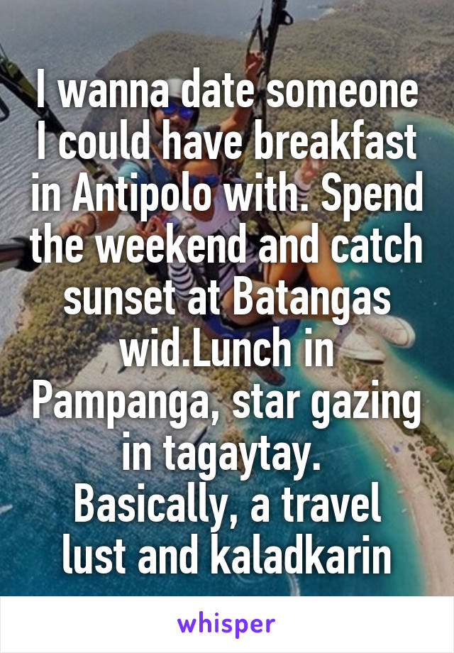 I wanna date someone I could have breakfast in Antipolo with. Spend the weekend and catch sunset at Batangas wid.Lunch in Pampanga, star gazing in tagaytay. 
Basically, a travel lust and kaladkarin