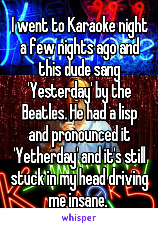 I went to Karaoke night a few nights ago and this dude sang 'Yesterday' by the Beatles. He had a lisp and pronounced it 'Yetherday' and it's still stuck in my head driving me insane. 