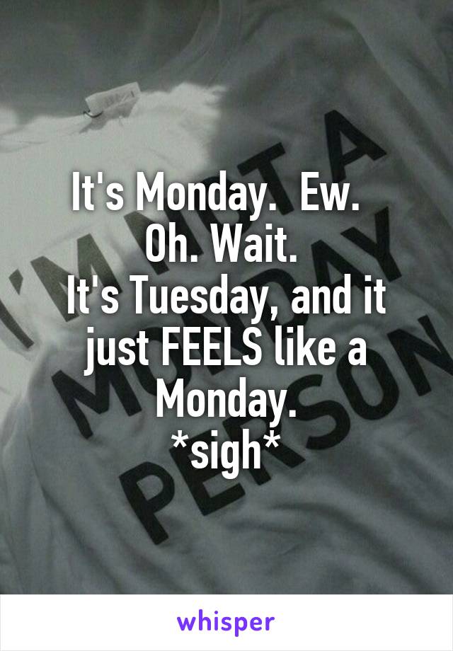 It's Monday.  Ew.  
Oh. Wait. 
It's Tuesday, and it just FEELS like a Monday.
*sigh*