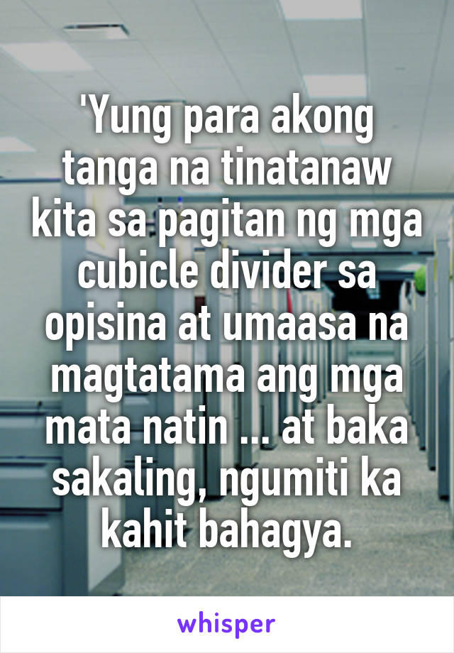 'Yung para akong tanga na tinatanaw kita sa pagitan ng mga cubicle divider sa opisina at umaasa na magtatama ang mga mata natin ... at baka sakaling, ngumiti ka kahit bahagya.