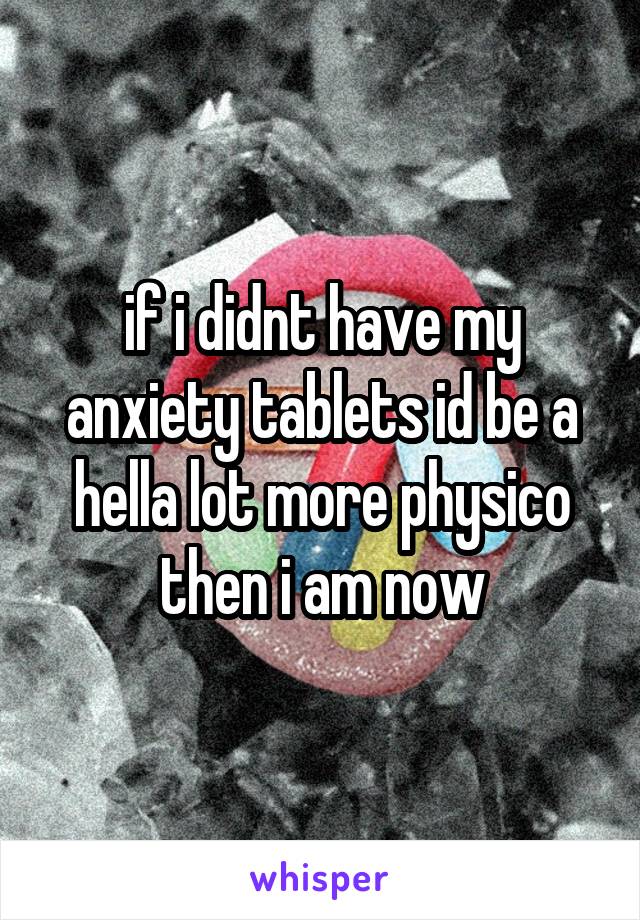 if i didnt have my anxiety tablets id be a hella lot more physico then i am now