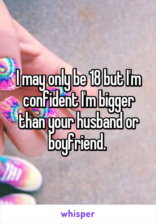 I may only be 18 but I'm confident I'm bigger than your husband or boyfriend. 