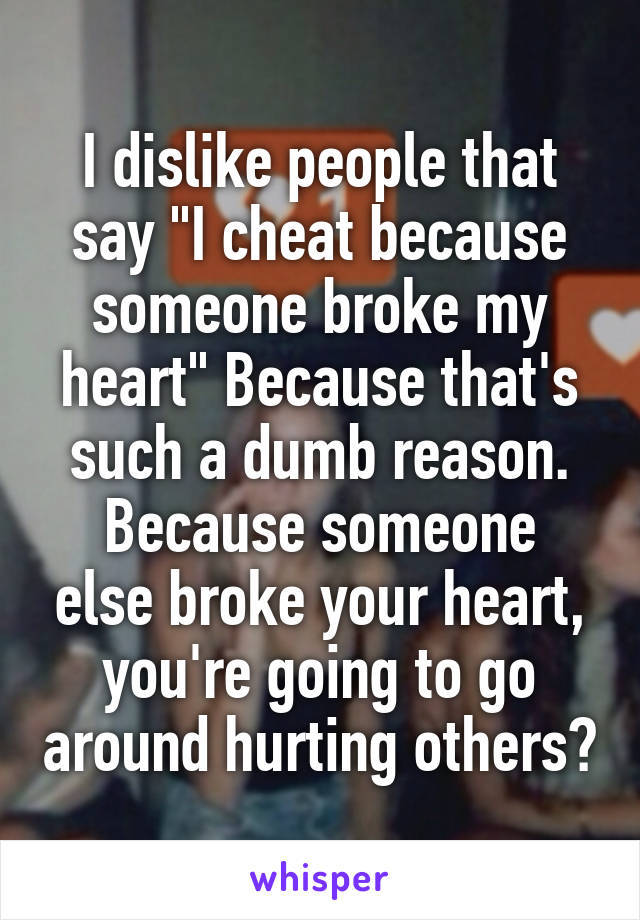 I dislike people that say "I cheat because someone broke my heart" Because that's such a dumb reason.
Because someone else broke your heart, you're going to go around hurting others?