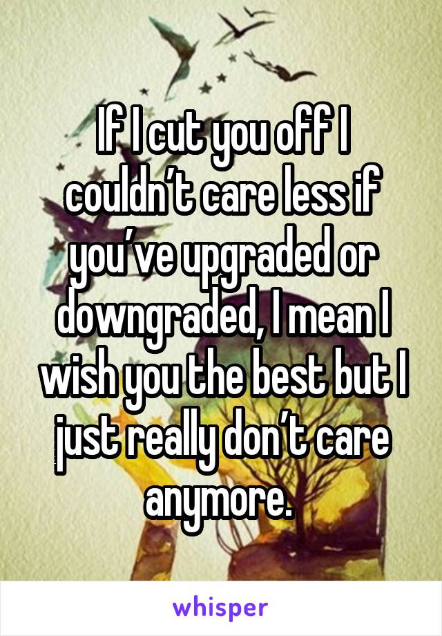 If I cut you off I couldn’t care less if you’ve upgraded or downgraded, I mean I wish you the best but I just really don’t care anymore. 