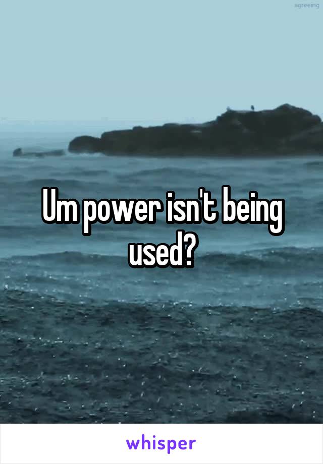 Um power isn't being used?