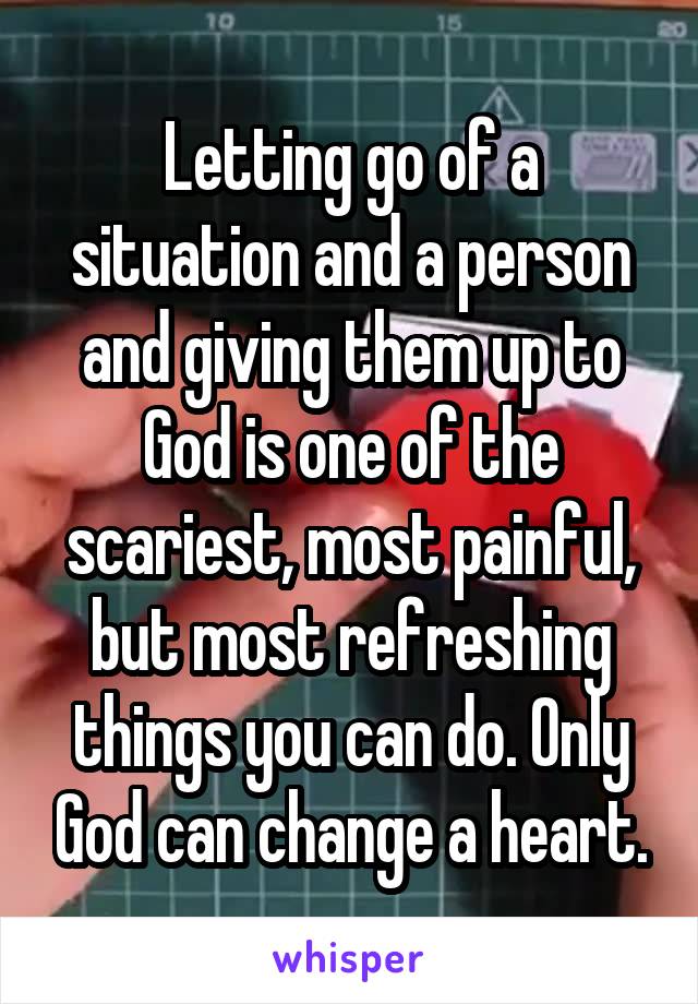 Letting go of a situation and a person and giving them up to God is one of the scariest, most painful, but most refreshing things you can do. Only God can change a heart.