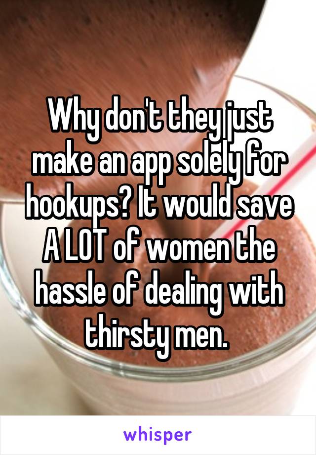 Why don't they just make an app solely for hookups? It would save A LOT of women the hassle of dealing with thirsty men. 