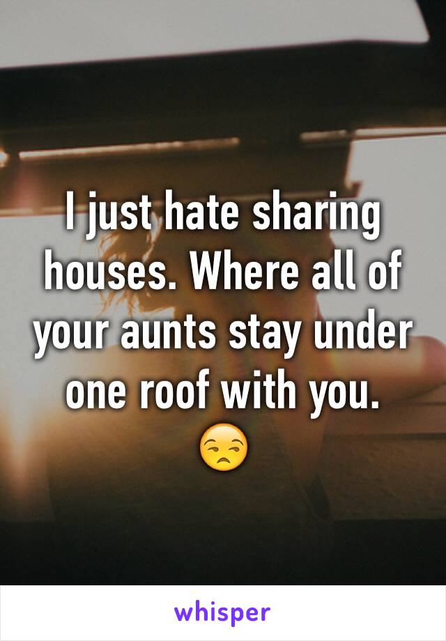 I just hate sharing houses. Where all of your aunts stay under one roof with you. 
😒