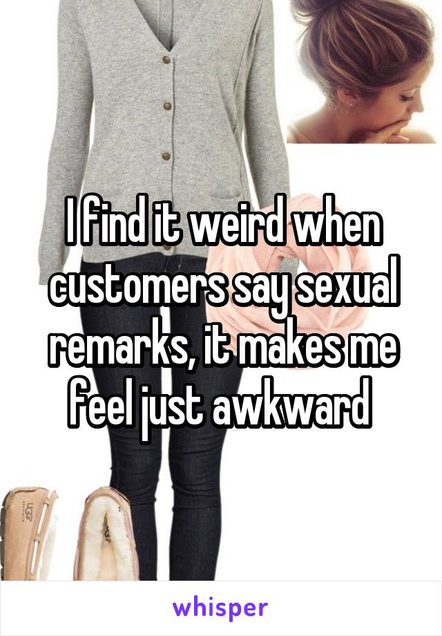 I find it weird when customers say sexual remarks, it makes me feel just awkward 