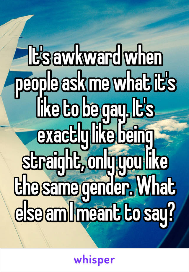 It's awkward when people ask me what it's like to be gay. It's exactly like being straight, only you like the same gender. What else am I meant to say?