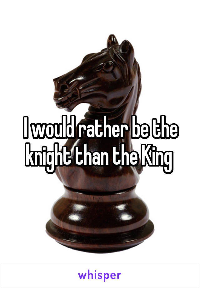 I would rather be the knight than the King 