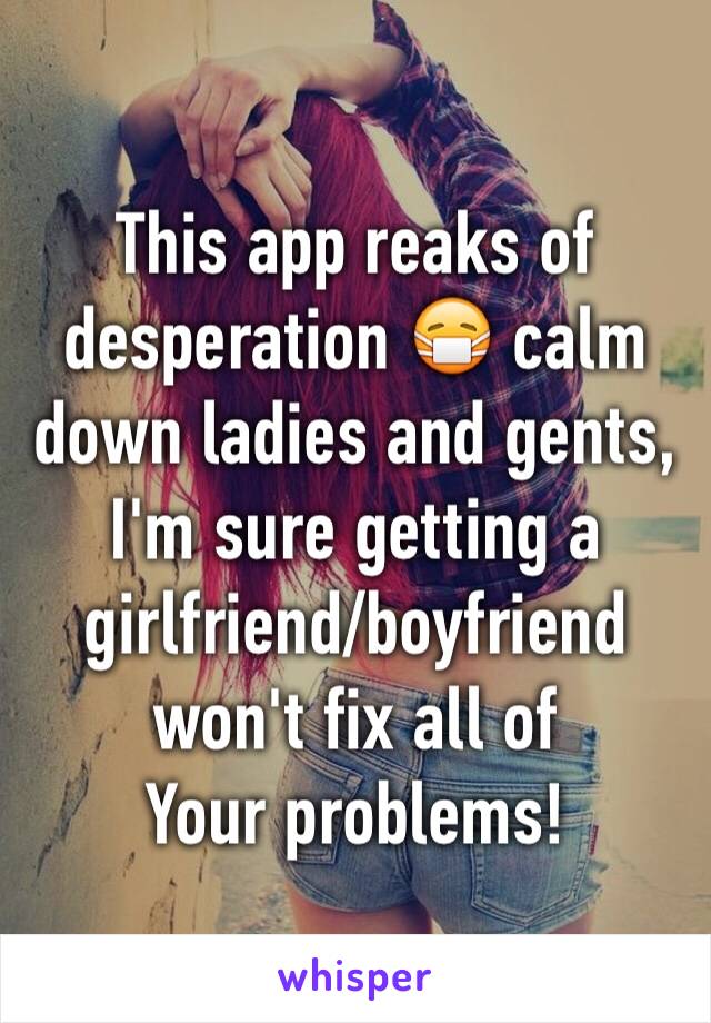 This app reaks of desperation 😷 calm down ladies and gents, I'm sure getting a girlfriend/boyfriend won't fix all of
Your problems!