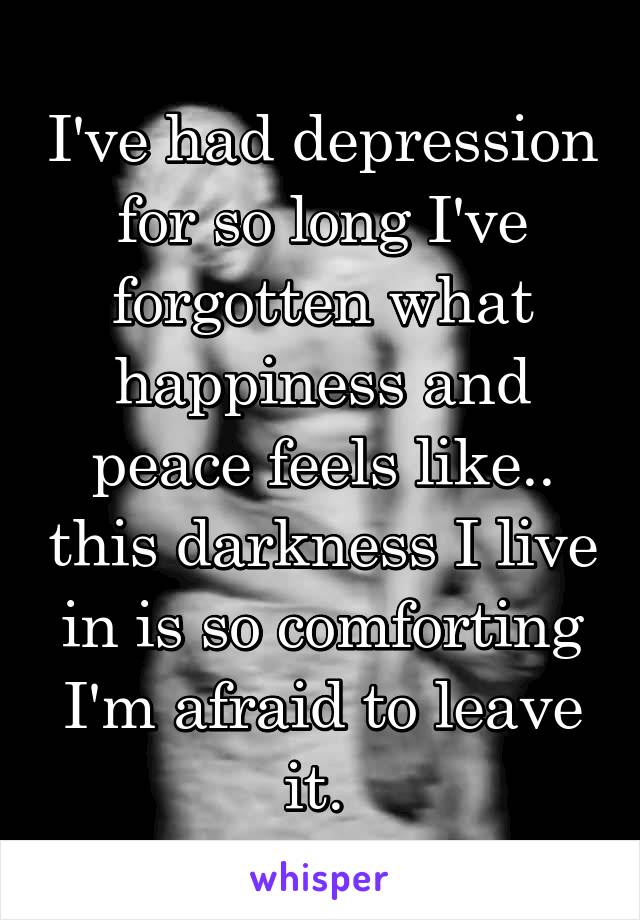 I've had depression for so long I've forgotten what happiness and peace feels like.. this darkness I live in is so comforting I'm afraid to leave it. 