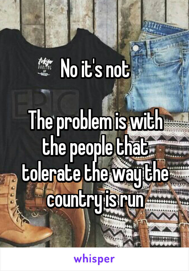 No it's not

The problem is with the people that tolerate the way the country is run