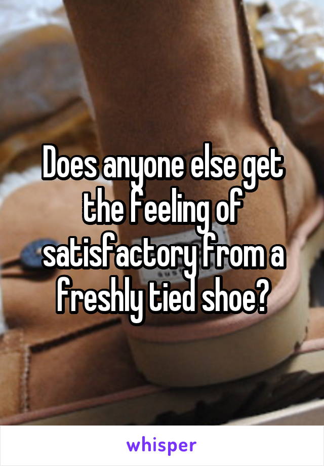 Does anyone else get the feeling of satisfactory from a freshly tied shoe?